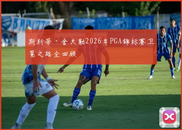 斯科蒂·舍夫勒2026年PGA锦标赛卫冕之路全回顾