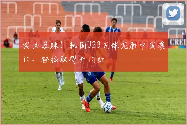 实力悬殊!韩国U23五球完胜中国澳门,轻松取得开门红