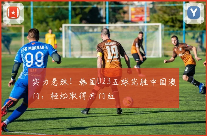 实力悬殊!韩国U23五球完胜中国澳门,轻松取得开门红