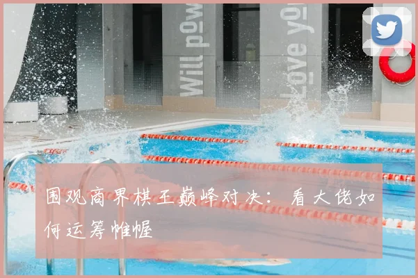 围观商界棋王巅峰对决:看大佬如何运筹帷幄