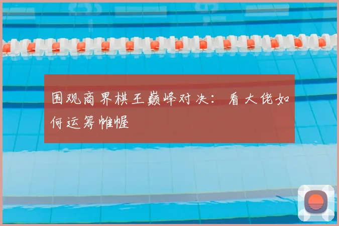 围观商界棋王巅峰对决:看大佬如何运筹帷幄