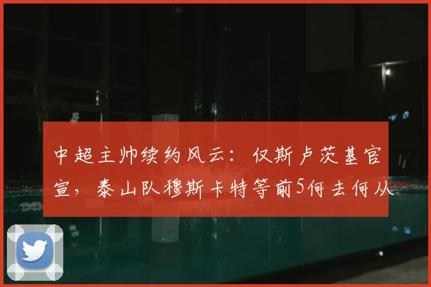 中超主帅续约风云:仅斯卢茨基官宣,泰山队穆斯卡特等前5何去何从?