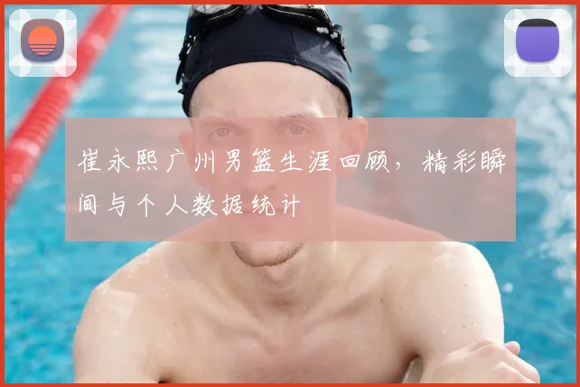 崔永熙广州男篮生涯回顾,精彩瞬间与个人数据统计