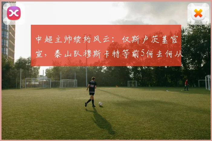 中超主帅续约风云:仅斯卢茨基官宣,泰山队穆斯卡特等前5何去何从?