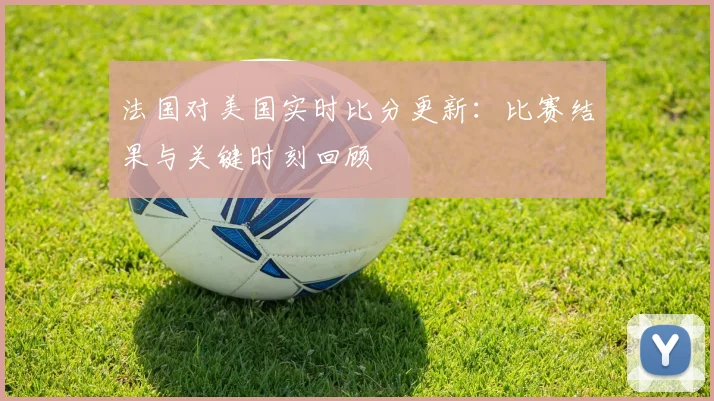 法国对美国实时比分更新：比赛结果与关键时刻回顾