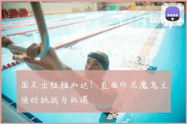 国足出征雅加达!直面印尼魔鬼主场的挑战与机遇