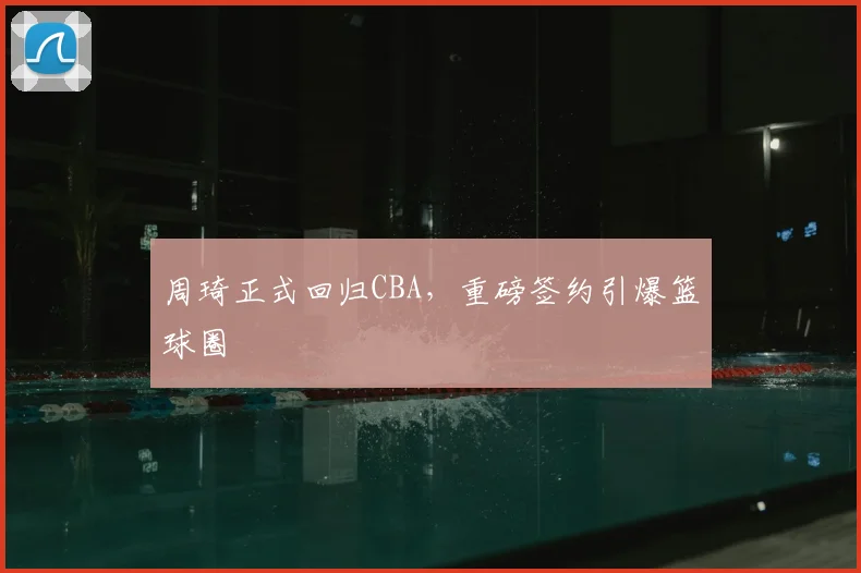 周琦正式回归CBA,重磅签约引爆篮球圈