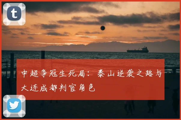 中超争冠生死局:泰山逆袭之路与大连成都判官角色