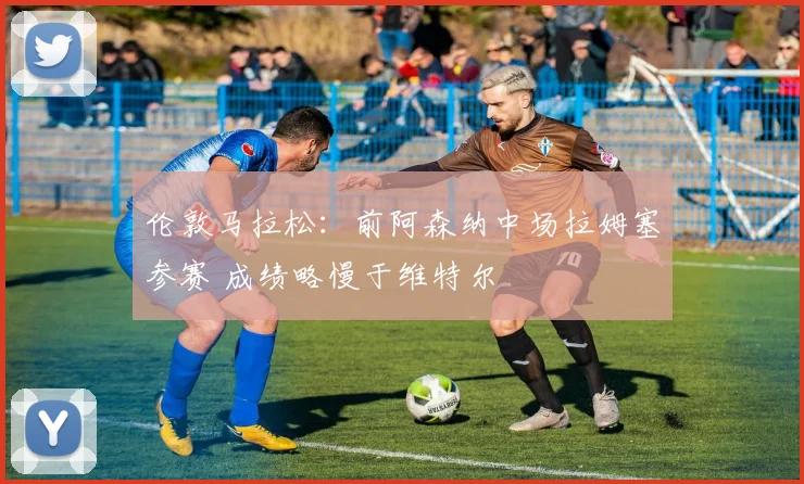 伦敦马拉松：前阿森纳中场拉姆塞参赛 成绩略慢于维特尔