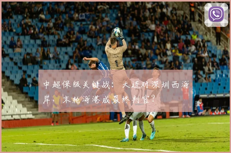 中超保级关键战:大连对深圳西海岸,末轮海港成最终判官?