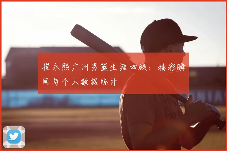 崔永熙广州男篮生涯回顾,精彩瞬间与个人数据统计