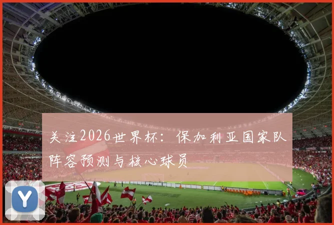 关注2026世界杯：保加利亚国家队阵容预测与核心球员