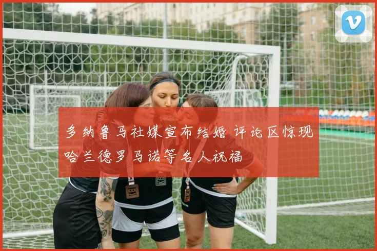 多纳鲁马社媒宣布结婚 评论区惊现哈兰德罗马诺等名人祝福