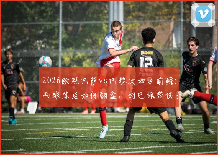 2026欧冠巴萨vs巴黎次回合前瞻：两球落后如何翻盘，姆巴佩带伤出战成最大变数